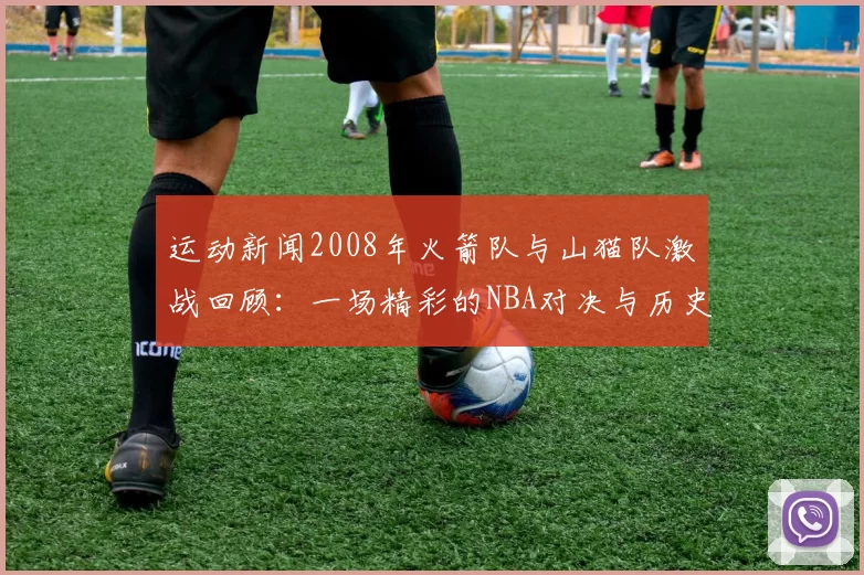 运动新闻2008年火箭队与山猫队激战回顾：一场精彩的NBA对决与历史瞬间