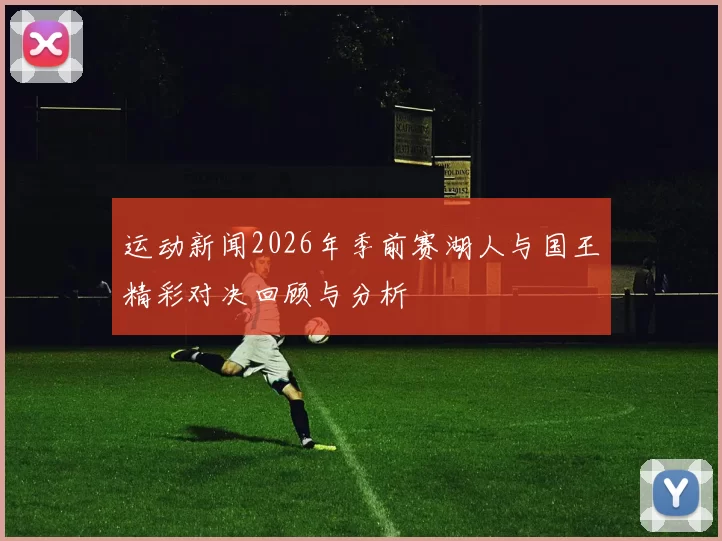 运动新闻2026年季前赛湖人与国王精彩对决回顾与分析