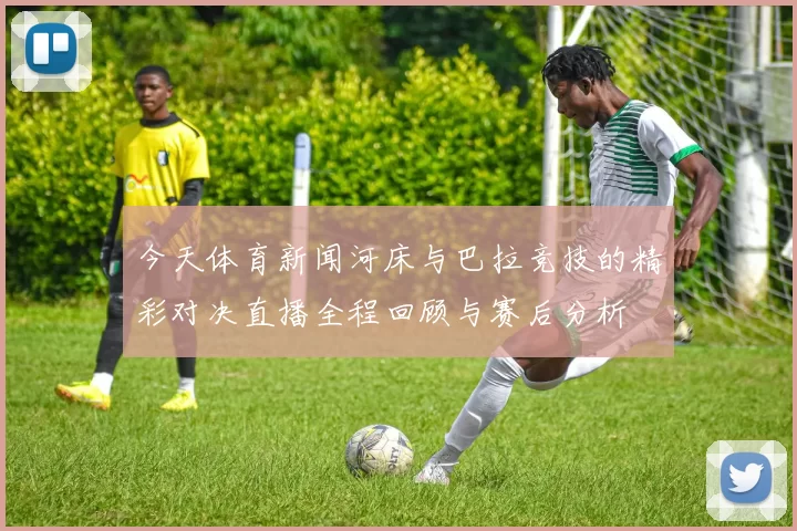今天体育新闻河床与巴拉竞技的精彩对决直播全程回顾与赛后分析