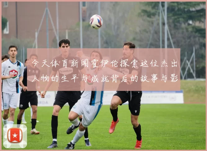 今天体育新闻霍伊伦探索这位杰出人物的生平与成就背后的故事与影响